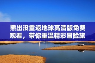 熊出没重返地球高清版免费观看，带你重温精彩冒险旅程