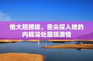 他大胆撩拨，舌尖探入她的内裤深处展现激情