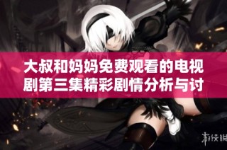 大叔和妈妈免费观看的电视剧第三集精彩剧情分析与讨论