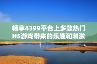 畅享4399平台上多款热门H5游戏带来的乐趣和刺激