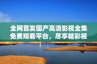 全网首发国产高清影视全集免费观看平台，尽享精彩视听体验