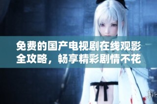 免费的国产电视剧在线观影全攻略，畅享精彩剧情不花一分钱