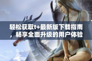 轻松获取t+最新版下载指南，畅享全面升级的用户体验
