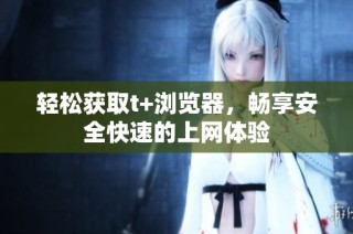 轻松获取t+浏览器，畅享安全快速的上网体验