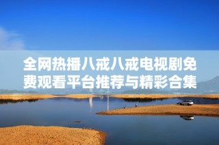 全网热播八戒八戒电视剧免费观看平台推荐与精彩合集分享