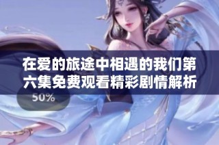 在爱的旅途中相遇的我们第六集免费观看精彩剧情解析
