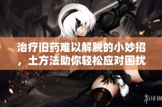 治疗旧药难以解脱的小妙招，土方法助你轻松应对困扰