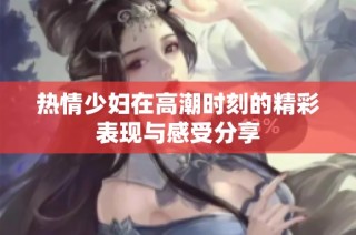 热情少妇在高潮时刻的精彩表现与感受分享