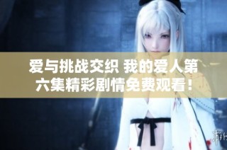 爱与挑战交织 我的爱人第六集精彩剧情免费观看！