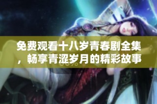免费观看十八岁青春剧全集，畅享青涩岁月的精彩故事