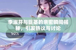 李淑芬与巨茎的亲密瞬间揭秘，引发热议与讨论