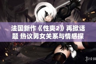 法国新作《性爽2》再掀话题 热议男女关系与情感探索