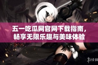 五一吃瓜网官网下载指南，畅享无限乐趣与美味体验
