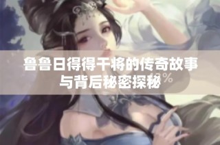 鲁鲁日得得干将的传奇故事与背后秘密探秘