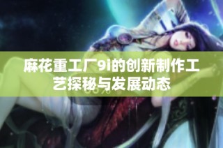 麻花重工厂9i的创新制作工艺探秘与发展动态