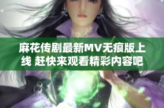 麻花传剧最新MV无痕版上线 赶快来观看精彩内容吧
