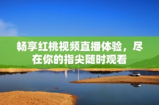 畅享红桃视频直播体验，尽在你的指尖随时观看