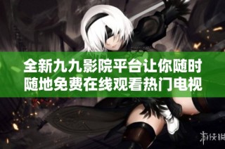 全新九九影院平台让你随时随地免费在线观看热门电视剧系列