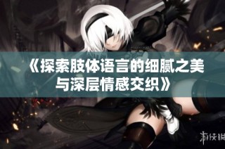 《探索肢体语言的细腻之美与深层情感交织》