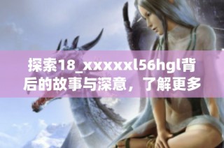 探索18_xxxxxl56hgl背后的故事与深意，了解更多精彩内容
