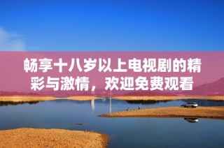 畅享十八岁以上电视剧的精彩与激情，欢迎免费观看
