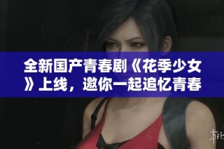 全新国产青春剧《花季少女》上线，邀你一起追忆青春岁月