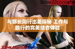 与部长同行出差探秘 工作与旅行的完美结合体验