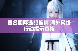 四名国际逃犯被捕 海外网络行动揭示真相