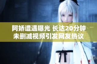 阿娇遭遇曝光 长达20分钟未删减视频引发网友热议