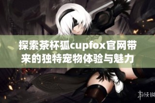 探索茶杯狐cupfox官网带来的独特宠物体验与魅力