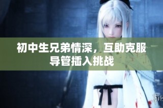 初中生兄弟情深，互助克服导管插入挑战