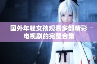 国外年轻女孩观看多部精彩电视剧的完整合集