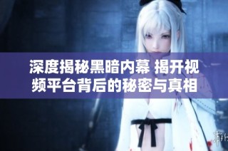 深度揭秘黑暗内幕 揭开视频平台背后的秘密与真相