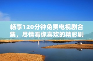 畅享120分钟免费电视剧合集，尽情看你喜欢的精彩剧情