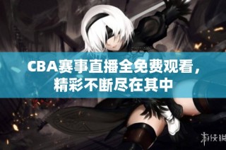 CBA赛事直播全免费观看，精彩不断尽在其中