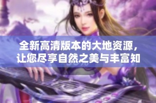 全新高清版本的大地资源，让您尽享自然之美与丰富知识的乐趣
