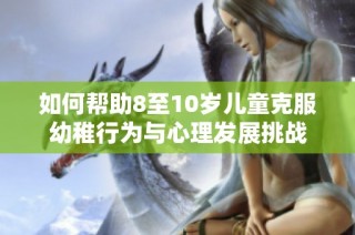 如何帮助8至10岁儿童克服幼稚行为与心理发展挑战
