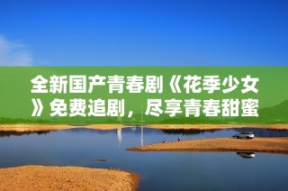 全新国产青春剧《花季少女》免费追剧，尽享青春甜蜜时光