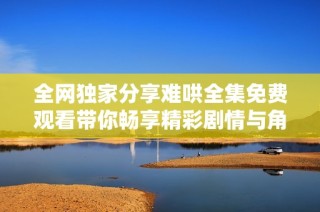 全网独家分享难哄全集免费观看带你畅享精彩剧情与角色魅力