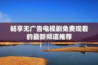 畅享无广告电视剧免费观看的最新频道推荐