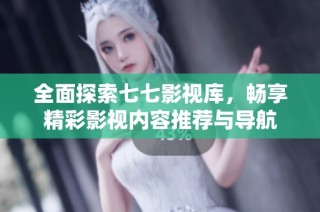 全面探索七七影视库，畅享精彩影视内容推荐与导航