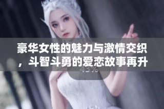 豪华女性的魅力与激情交织，斗智斗勇的爱恋故事再升级