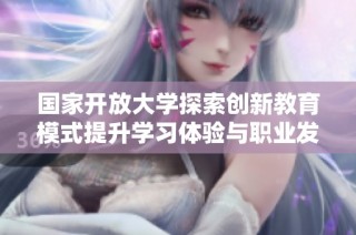 国家开放大学探索创新教育模式提升学习体验与职业发展机会