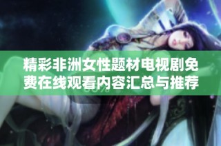 精彩非洲女性题材电视剧免费在线观看内容汇总与推荐