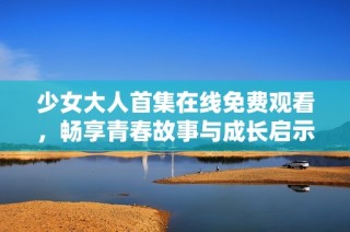 少女大人首集在线免费观看，畅享青春故事与成长启示