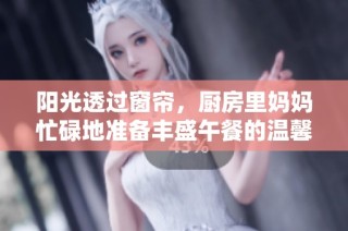 阳光透过窗帘，厨房里妈妈忙碌地准备丰盛午餐的温馨场景