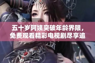 五十岁阿姨突破年龄界限，免费观看精彩电视剧尽享追剧乐趣