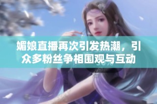 媚娘直播再次引发热潮，引众多粉丝争相围观与互动