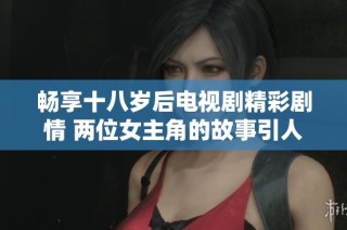 畅享十八岁后电视剧精彩剧情 两位女主角的故事引人入胜