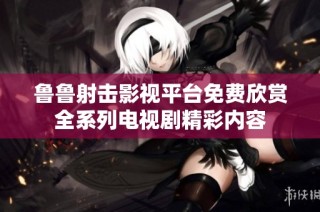 鲁鲁射击影视平台免费欣赏全系列电视剧精彩内容